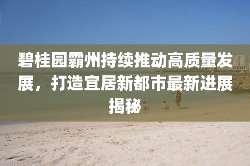 碧桂园霸州持续推动高质量发展，打造宜居新都市最新进展揭秘