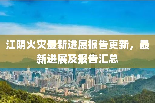 江阴火灾最新进展报告更新，最新进展及报告汇总