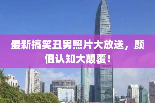 最新搞笑丑男照片大放送，颜值认知大颠覆！