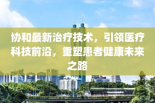 协和最新治疗技术，引领医疗科技前沿，重塑患者健康未来之路
