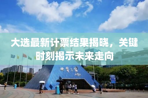 大选最新计票结果揭晓，关键时刻揭示未来走向