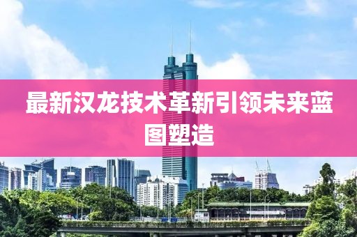 最新汉龙技术革新引领未来蓝图塑造