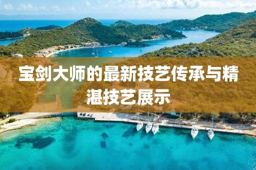 宝剑大师的最新技艺传承与精湛技艺展示