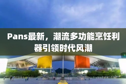 Pans最新，潮流多功能烹饪利器引领时代风潮
