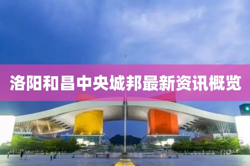 洛阳和昌中央城邦最新资讯概览