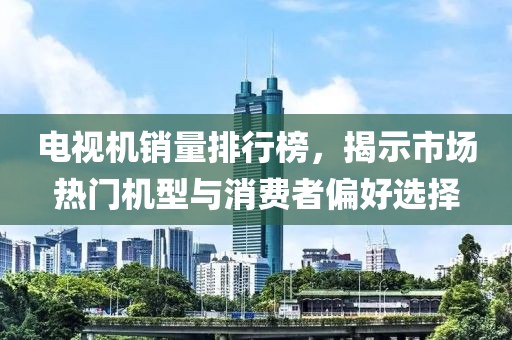 电视机销量排行榜，揭示市场热门机型与消费者偏好选择