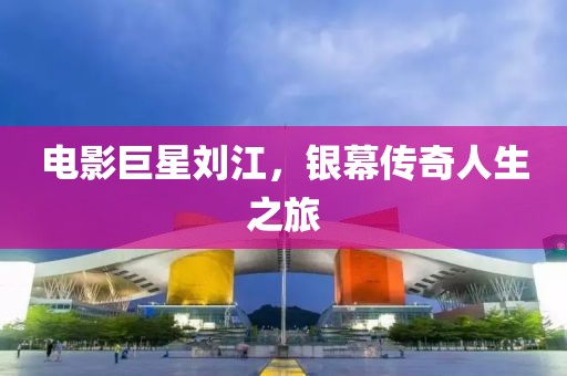 电影巨星刘江，银幕传奇人生之旅