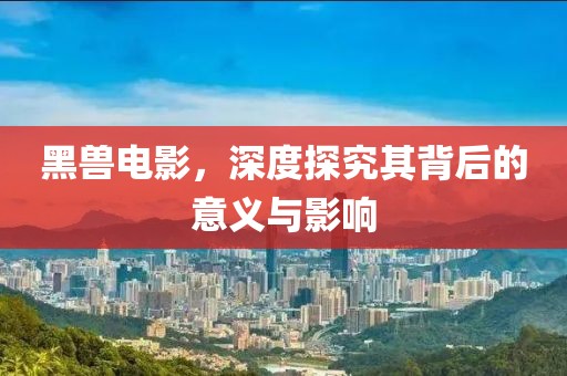 黑兽电影，深度探究其背后的意义与影响