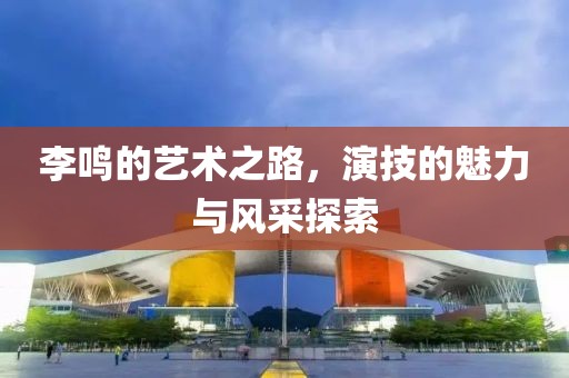 李鸣的艺术之路，演技的魅力与风采探索