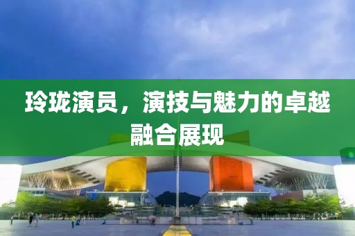 玲珑演员，演技与魅力的卓越融合展现