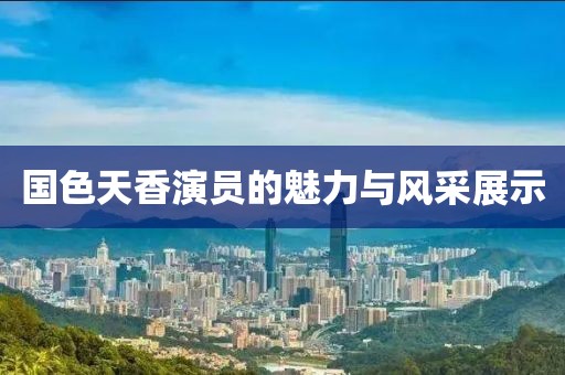 国色天香演员的魅力与风采展示