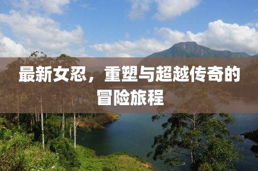 最新女忍，重塑与超越传奇的冒险旅程