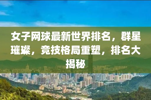 女子网球最新世界排名，群星璀璨，竞技格局重塑，排名大揭秘