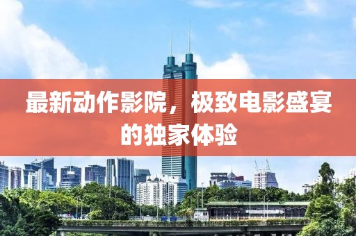 最新动作影院，极致电影盛宴的独家体验
