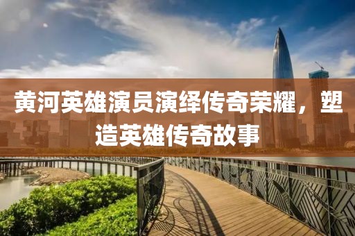 黄河英雄演员演绎传奇荣耀，塑造英雄传奇故事