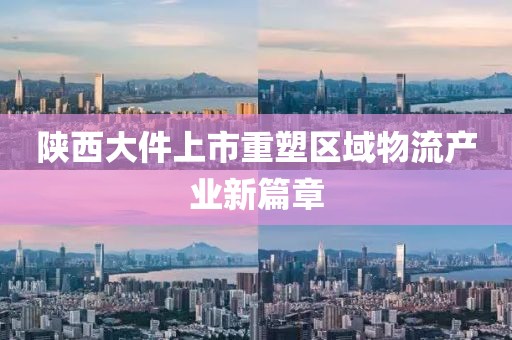 陕西大件上市重塑区域物流产业新篇章