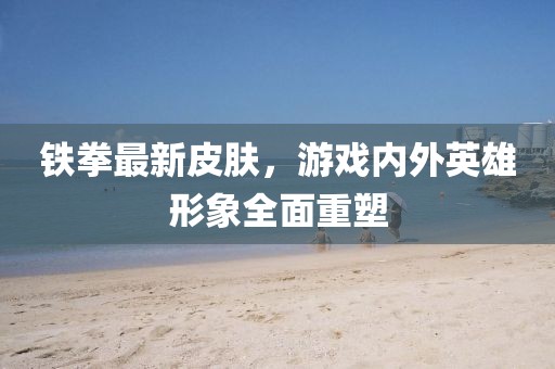 铁拳最新皮肤，游戏内外英雄形象全面重塑