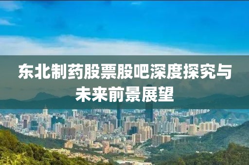 东北制药股票股吧深度探究与未来前景展望