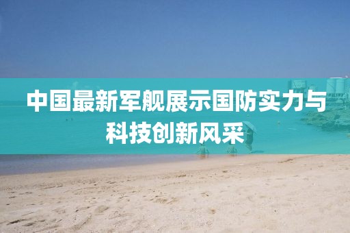 中国最新军舰展示国防实力与科技创新风采