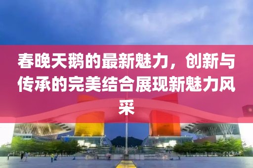 春晚天鹅的最新魅力，创新与传承的完美结合展现新魅力风采