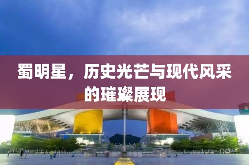蜀明星，历史光芒与现代风采的璀璨展现