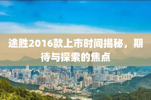 途胜2016款上市时间揭秘，期待与探索的焦点