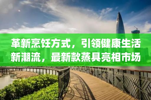 革新烹饪方式，引领健康生活新潮流，最新款蒸具亮相市场