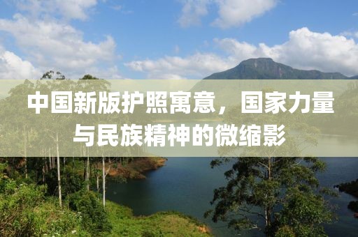 中国新版护照寓意，国家力量与民族精神的微缩影