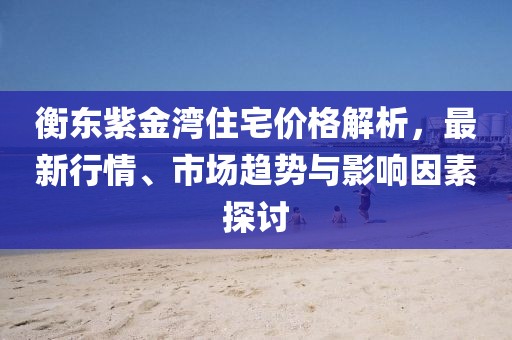 衡东紫金湾住宅价格解析，最新行情、市场趋势与影响因素探讨
