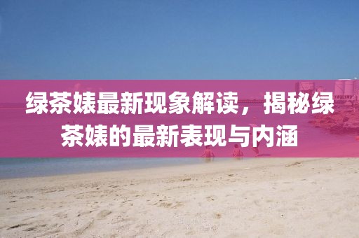 绿茶婊最新现象解读，揭秘绿茶婊的最新表现与内涵