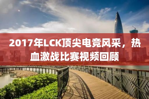 2017年LCK顶尖电竞风采，热血激战比赛视频回顾