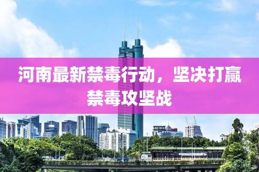 河南最新禁毒行动，坚决打赢禁毒攻坚战