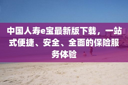 中国人寿e宝最新版下载，一站式便捷、安全、全面的保险服务体验
