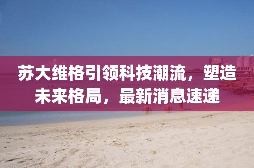 苏大维格引领科技潮流，塑造未来格局，最新消息速递