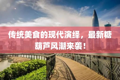 传统美食的现代演绎，最新糖葫芦风潮来袭！