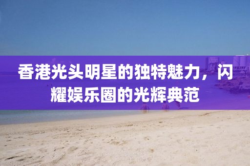 香港光头明星的独特魅力，闪耀娱乐圈的光辉典范