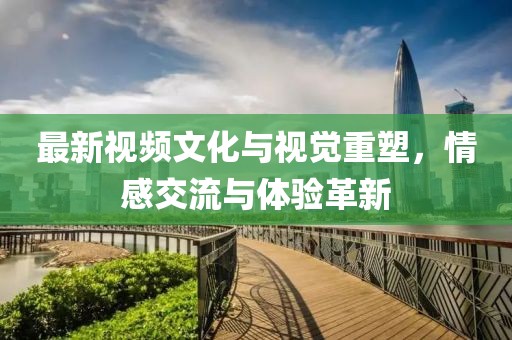 最新视频文化与视觉重塑，情感交流与体验革新