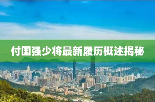 付国强少将最新履历概述揭秘