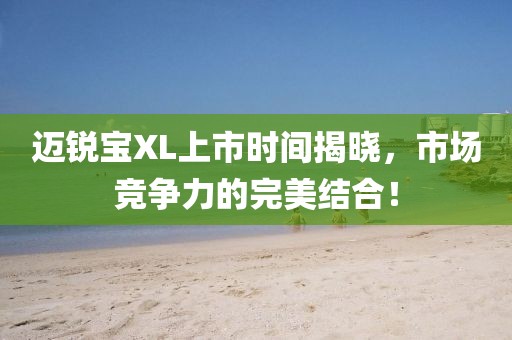 迈锐宝XL上市时间揭晓，市场竞争力的完美结合！