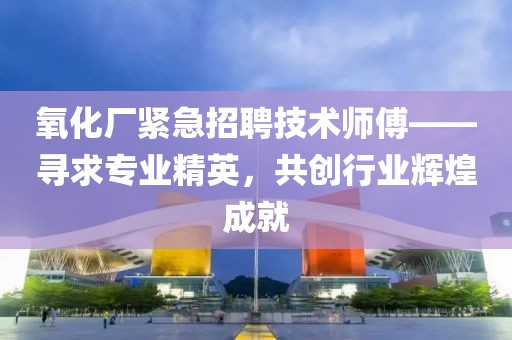 氧化厂紧急招聘技术师傅——寻求专业精英，共创行业辉煌成就