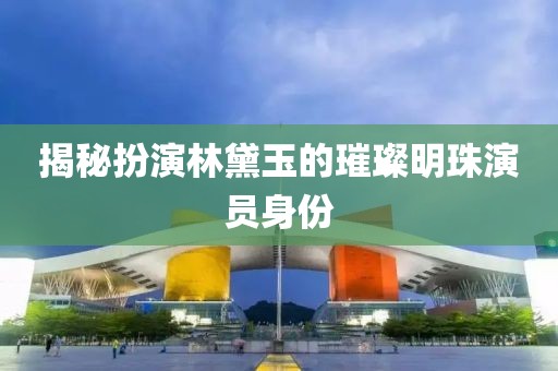 揭秘扮演林黛玉的璀璨明珠演员身份