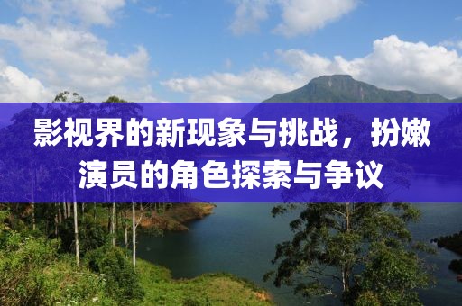 影视界的新现象与挑战，扮嫩演员的角色探索与争议