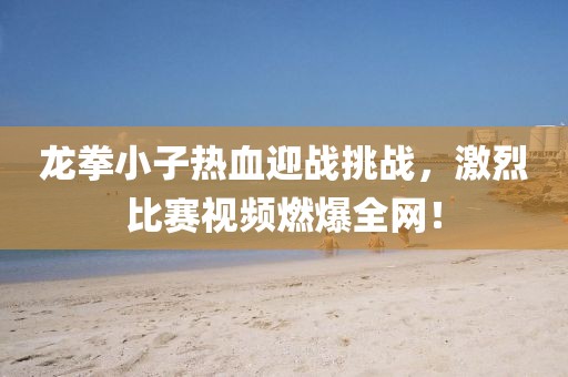 龙拳小子热血迎战挑战，激烈比赛视频燃爆全网！