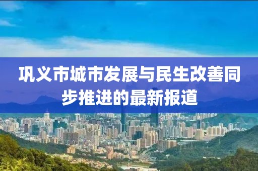 巩义市城市发展与民生改善同步推进的最新报道