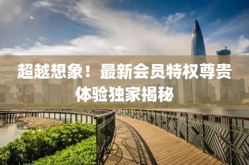 超越想象！最新会员特权尊贵体验独家揭秘