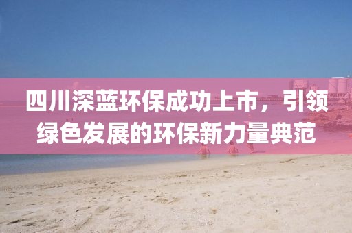 四川深蓝环保成功上市，引领绿色发展的环保新力量典范
