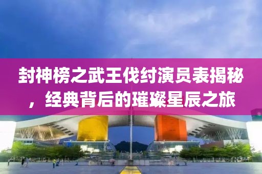封神榜之武王伐纣演员表揭秘，经典背后的璀璨星辰之旅