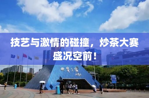 技艺与激情的碰撞，炒茶大赛盛况空前！