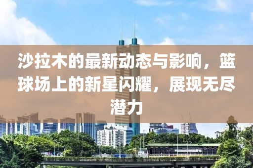 沙拉木的最新动态与影响，篮球场上的新星闪耀，展现无尽潜力