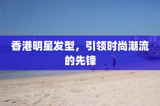 香港明星发型，引领时尚潮流的先锋